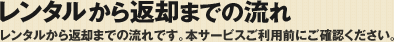 レンタルから返却までの流れ&nbsp;レンタルから返却までの流れです。本サービスご利用前にご確認ください。